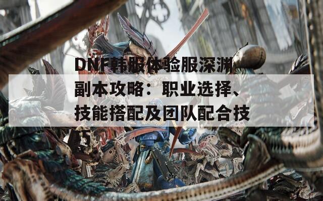 DNF韩服体验服深渊副本攻略：职业选择、技能搭配及团队配合技巧