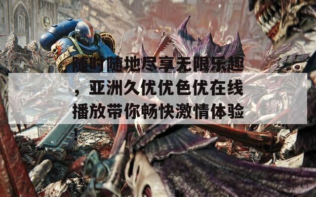 随时随地尽享无限乐趣，亚洲久优优色优在线播放带你畅快激情体验！