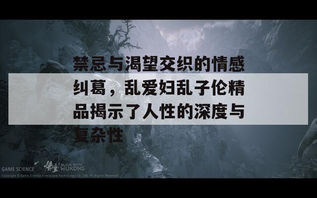 禁忌与渴望交织的情感纠葛，乱爱妇乱子伦精品揭示了人性的深度与复杂性