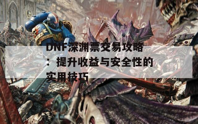 DNF深渊票交易攻略：提升收益与安全性的实用技巧