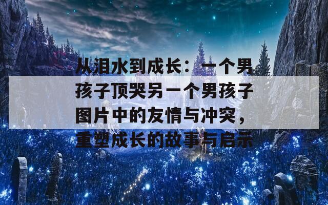 从泪水到成长：一个男孩子顶哭另一个男孩子图片中的友情与冲突，重塑成长的故事与启示