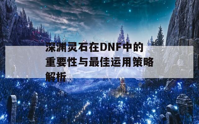 深渊灵石在DNF中的重要性与最佳运用策略解析