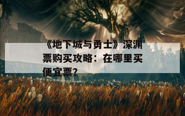 《地下城与勇士》深渊票购买攻略：在哪里买便宜票？