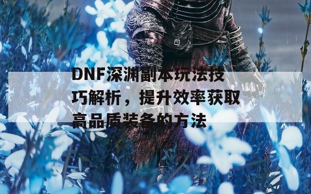 DNF深渊副本玩法技巧解析，提升效率获取高品质装备的方法