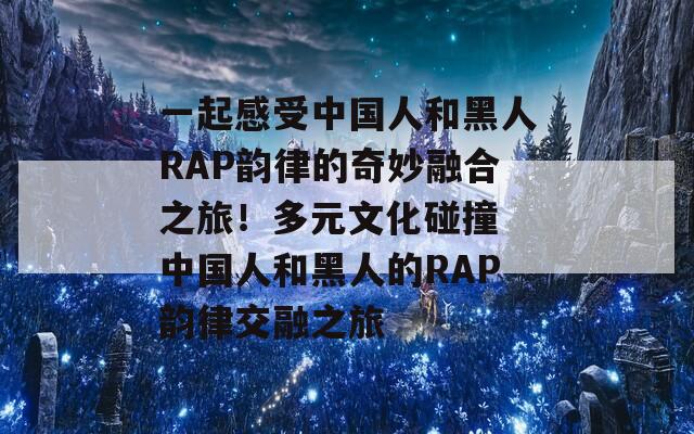 一起感受中国人和黑人RAP韵律的奇妙融合之旅！多元文化碰撞 中国人和黑人的RAP韵律交融之旅