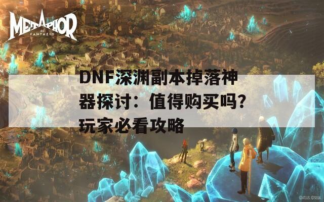 DNF深渊副本掉落神器探讨：值得购买吗？玩家必看攻略