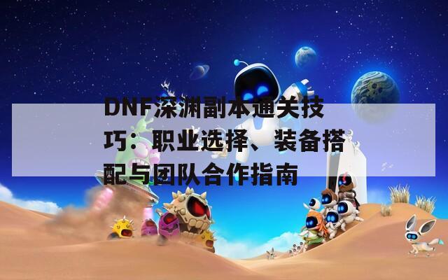 DNF深渊副本通关技巧：职业选择、装备搭配与团队合作指南