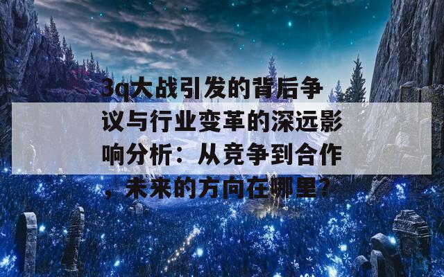 3q大战引发的背后争议与行业变革的深远影响分析：从竞争到合作，未来的方向在哪里？