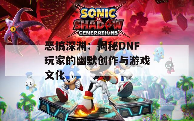 恶搞深渊：揭秘DNF玩家的幽默创作与游戏文化