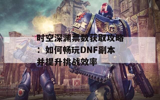 时空深渊票数获取攻略：如何畅玩DNF副本并提升挑战效率