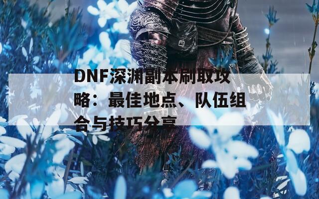 DNF深渊副本刷取攻略：最佳地点、队伍组合与技巧分享