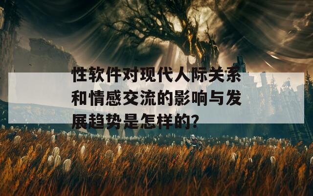 性软件对现代人际关系和情感交流的影响与发展趋势是怎样的？