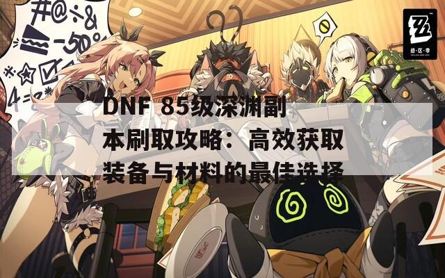 DNF 85级深渊副本刷取攻略：高效获取装备与材料的最佳选择