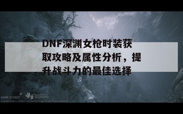 DNF深渊女枪时装获取攻略及属性分析，提升战斗力的最佳选择