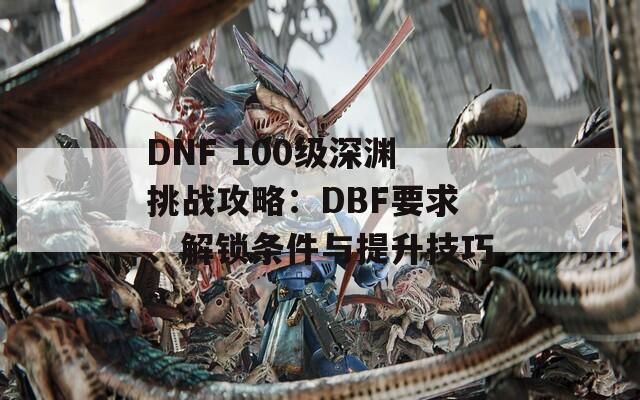 DNF 100级深渊挑战攻略：DBF要求、解锁条件与提升技巧