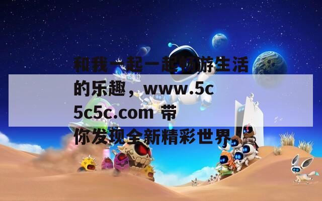 和我一起一起畅游生活的乐趣，www.5c5c5c.com 带你发现全新精彩世界