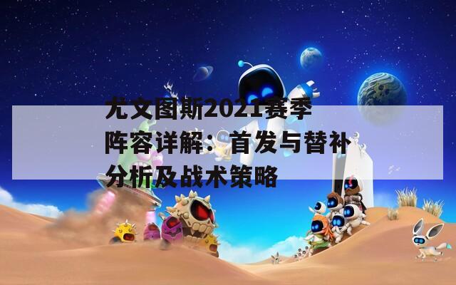 尤文图斯2021赛季阵容详解：首发与替补分析及战术策略