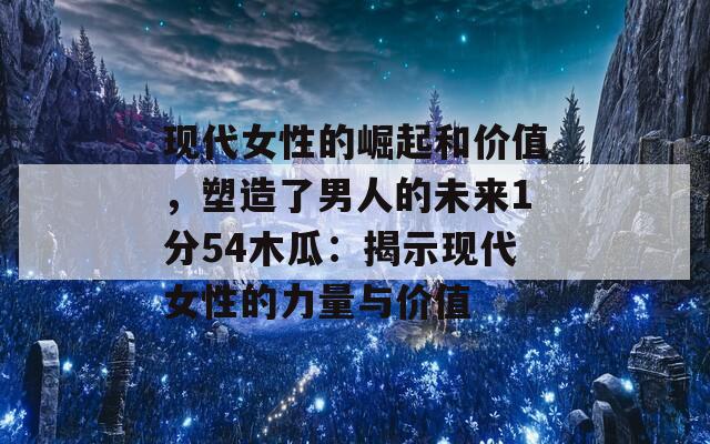 现代女性的崛起和价值，塑造了男人的未来1分54木瓜：揭示现代女性的力量与价值