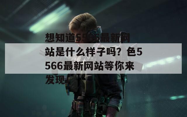 想知道5566最新网站是什么样子吗？色5566最新网站等你来发现！