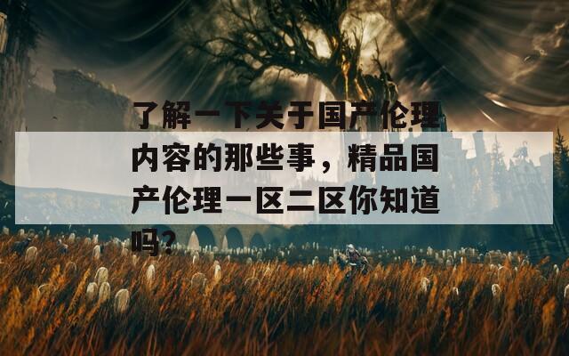 了解一下关于国产伦理内容的那些事，精品国产伦理一区二区你知道吗？