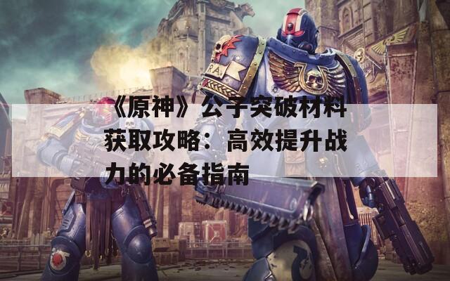 《原神》公子突破材料获取攻略：高效提升战力的必备指南