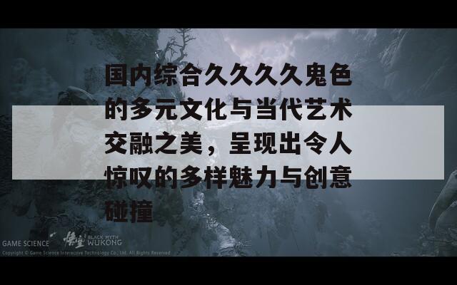 国内综合久久久久鬼色的多元文化与当代艺术交融之美，呈现出令人惊叹的多样魅力与创意碰撞