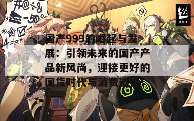 国产999的崛起与发展：引领未来的国产产品新风尚，迎接更好的国货时代与消费选择！