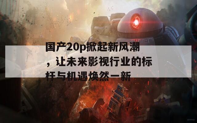 国产20p掀起新风潮，让未来影视行业的标杆与机遇焕然一新