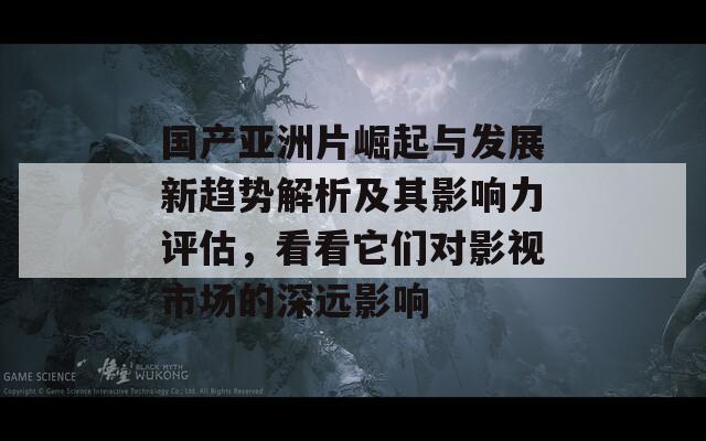 国产亚洲片崛起与发展新趋势解析及其影响力评估，看看它们对影视市场的深远影响