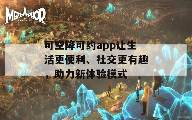 可空降可约app让生活更便利、社交更有趣，助力新体验模式