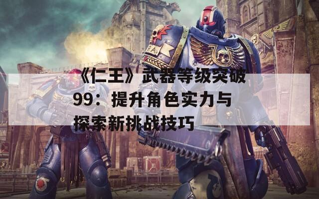 《仁王》武器等级突破99：提升角色实力与探索新挑战技巧