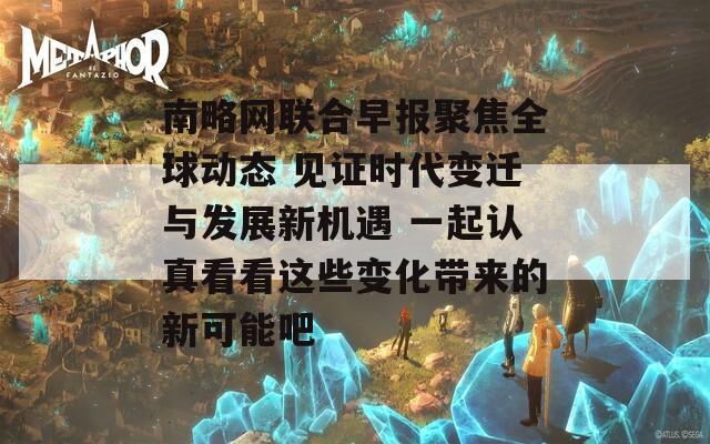 南略网联合早报聚焦全球动态 见证时代变迁与发展新机遇 一起认真看看这些变化带来的新可能吧