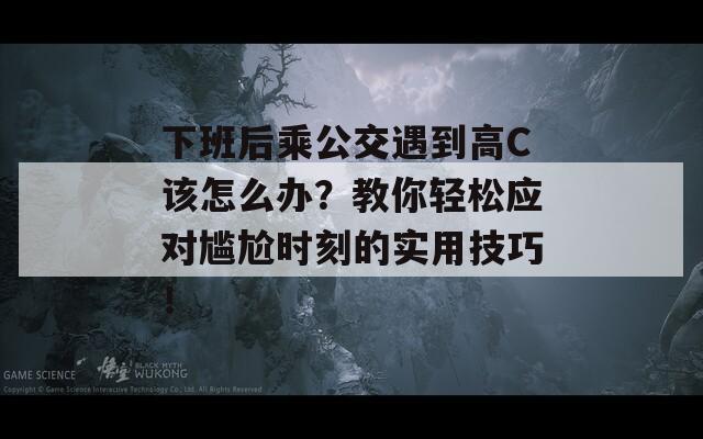 下班后乘公交遇到高C该怎么办？教你轻松应对尴尬时刻的实用技巧！