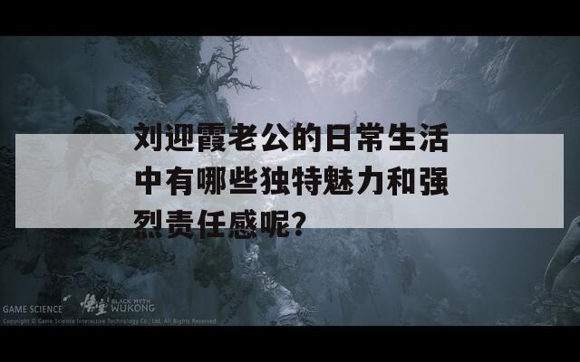 刘迎霞老公的日常生活中有哪些独特魅力和强烈责任感呢？