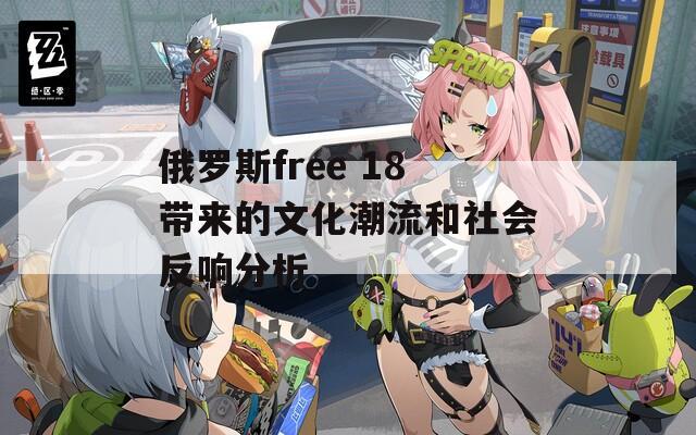 俄罗斯free 18带来的文化潮流和社会反响分析