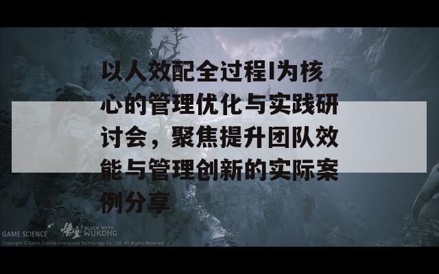 以人效配全过程I为核心的管理优化与实践研讨会，聚焦提升团队效能与管理创新的实际案例分享