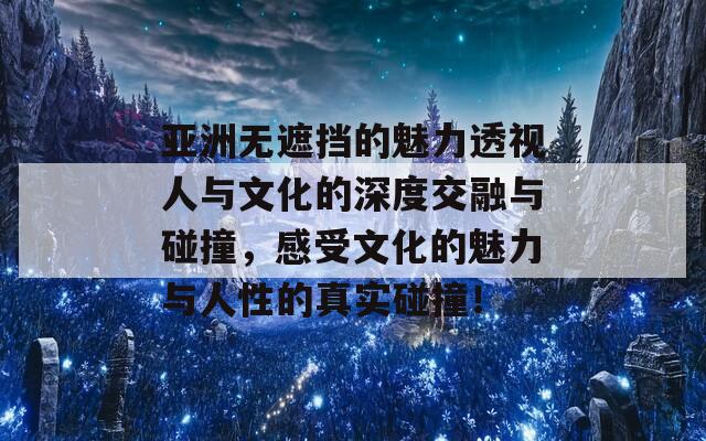 亚洲无遮挡的魅力透视人与文化的深度交融与碰撞，感受文化的魅力与人性的真实碰撞！