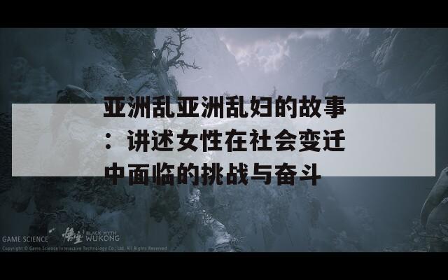 亚洲乱亚洲乱妇的故事：讲述女性在社会变迁中面临的挑战与奋斗