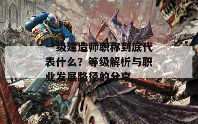 一级建造师职称到底代表什么？等级解析与职业发展路径的分享