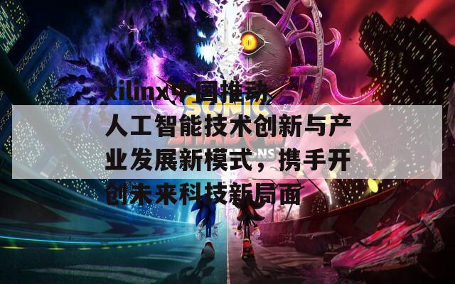 xilinx中国推动人工智能技术创新与产业发展新模式，携手开创未来科技新局面