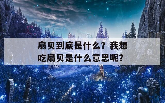 扇贝到底是什么？我想吃扇贝是什么意思呢？