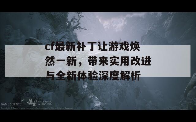 cf最新补丁让游戏焕然一新，带来实用改进与全新体验深度解析