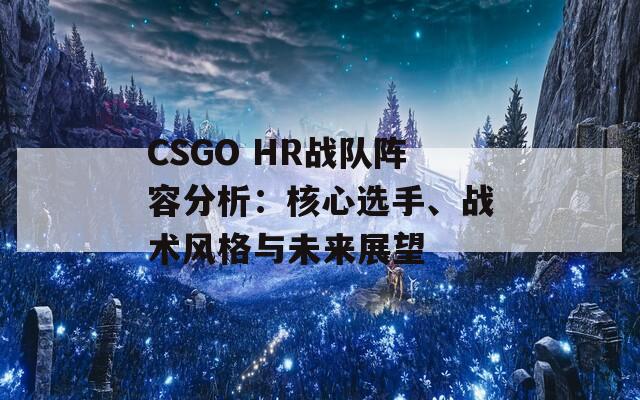 CSGO HR战队阵容分析：核心选手、战术风格与未来展望