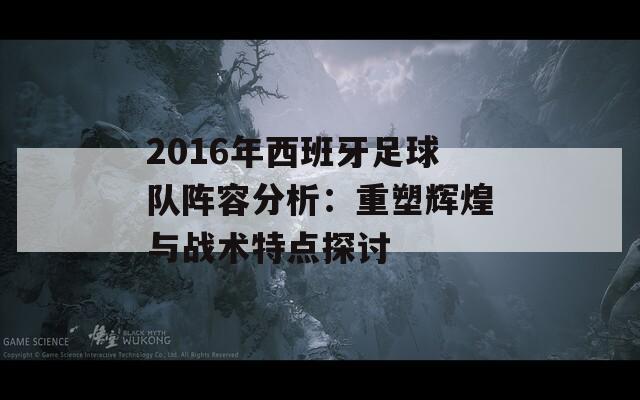 2016年西班牙足球队阵容分析：重塑辉煌与战术特点探讨