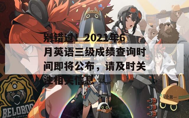 别错过！2021年6月英语三级成绩查询时间即将公布，请及时关注相关信息