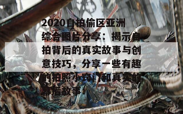 2020自拍偷区亚洲综合图片分享：揭示自拍背后的真实故事与创意技巧，分享一些有趣的拍照小窍门和真实的幕后故事！