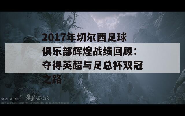 2017年切尔西足球俱乐部辉煌战绩回顾：夺得英超与足总杯双冠之路