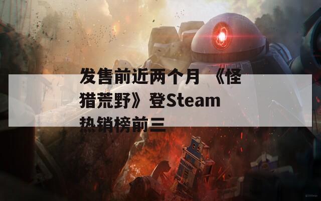 发售前近两个月 《怪猎荒野》登Steam热销榜前三