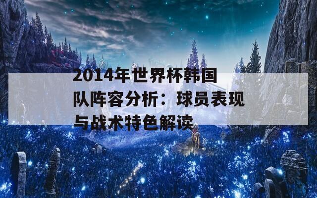 2014年世界杯韩国队阵容分析：球员表现与战术特色解读