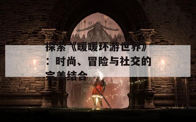 探索《暖暖环游世界》：时尚、冒险与社交的完美结合